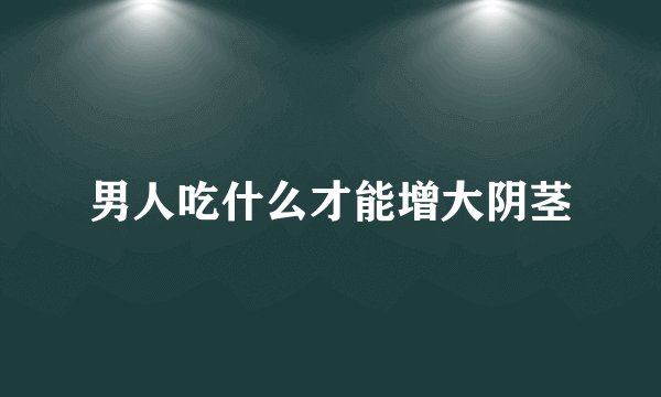 男人吃什么才能增大阴茎