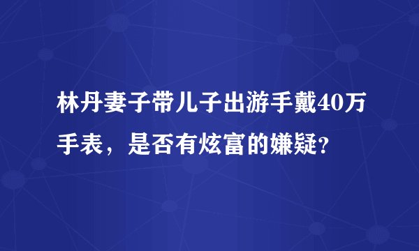 林丹妻子带儿子出游手戴40万手表,是否有炫富的嫌疑?