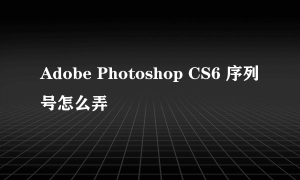 Adobe Photoshop CS6 序列号怎么弄