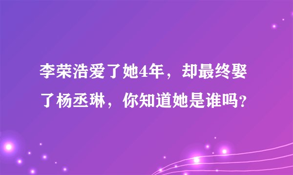 李荣浩爱了她4年,却最终娶了杨丞琳,你知道她是谁吗?