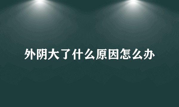 外阴大了什么原因怎么办