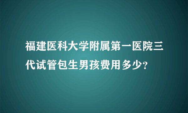 福建医科大学附属第一医院三代试管包生男孩费用多少?
