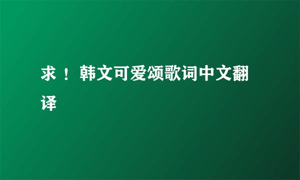求 ！韩文可爱颂歌词中文翻译