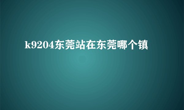 k9204东莞站在东莞哪个镇
