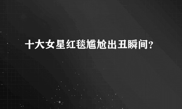 十大女星红毯尴尬出丑瞬间?