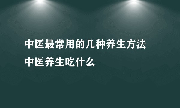 中医最常用的几种养生方法 中医养生吃什么