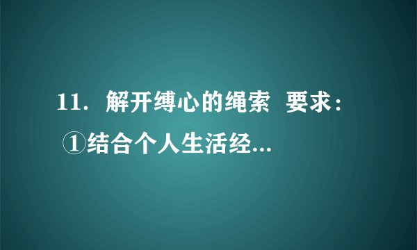 11.解开缚心的绳索 要求: ①结合个人生活经历,选取真实的生活片段,写一篇700字左右的记叙文。或根据自己的所思所感,写一篇700字左右的散文。 ②写记叙文要求文章叙事清楚,结构完整,内容充实;恰当运用描写、抒情等表达方式,写出真情实感。 ③写散文要求叙事或抒情线索明朗,感情真挚。