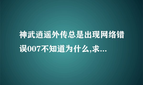 神武逍遥外传总是出现网络错误007不知道为什么,求高手解答,万分紧急