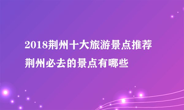2018荆州十大旅游景点推荐 荆州必去的景点有哪些