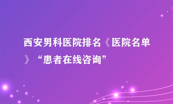 西安男科医院排名《医院名单》“患者在线咨询”