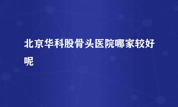 北京华科股骨头医院哪家较好呢