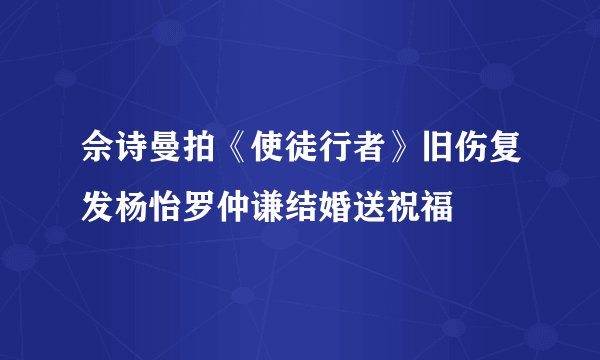 佘诗曼拍《使徒行者》旧伤复发杨怡罗仲谦结婚送祝福