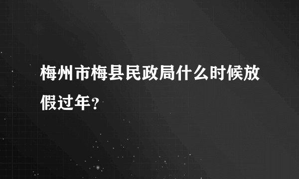 梅州市梅县民政局什么时候放假过年？