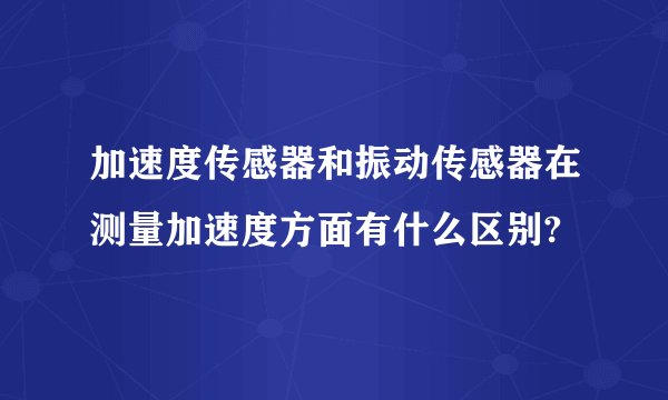 加速度传感器和振动传感器在测量加速度方面有什么区别?