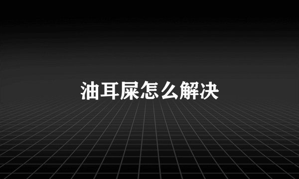 油耳屎怎么解决