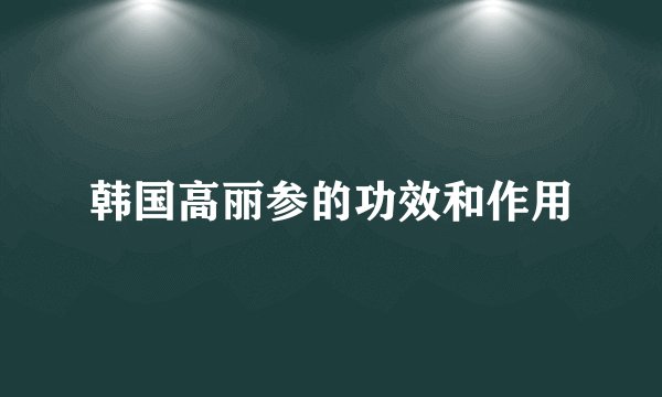 韩国高丽参的功效和作用