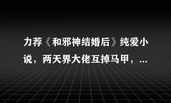 力荐《和邪神结婚后》纯爱小说，两天界大佬互掉马甲，书荒必备