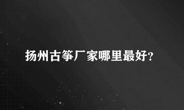 扬州古筝厂家哪里最好？