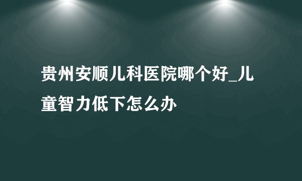 贵州安顺儿科医院哪个好_儿童智力低下怎么办