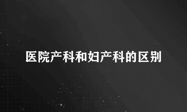 医院产科和妇产科的区别