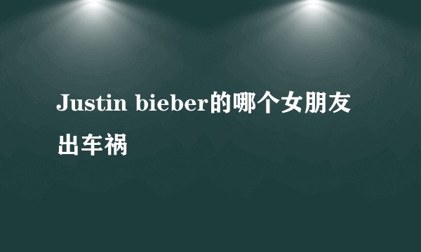 Justin bieber的哪个女朋友出车祸