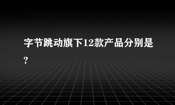 字节跳动旗下12款产品分别是?