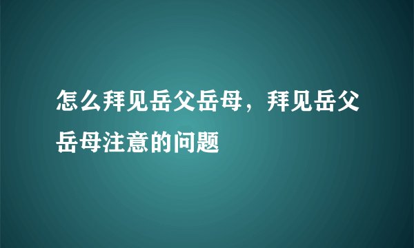 怎么拜见岳父岳母，拜见岳父岳母注意的问题
