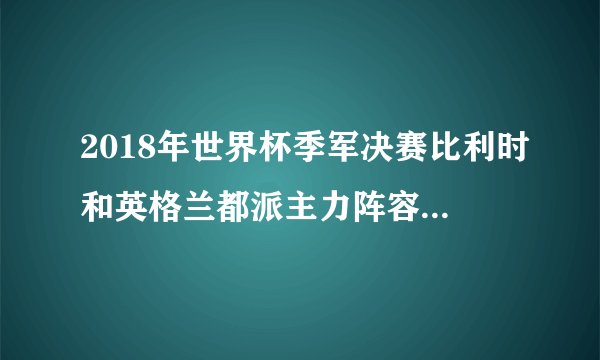2018年世界杯季军决赛比利时和英格兰都派主力阵容参赛了吗