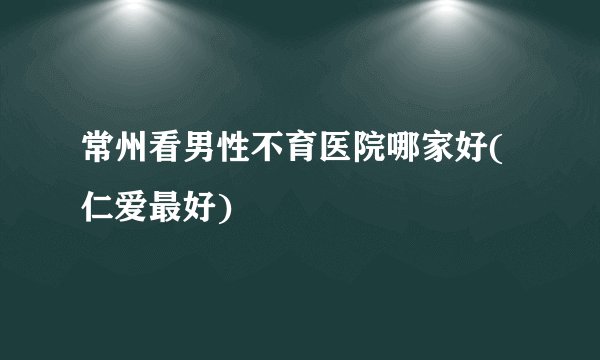 常州看男性不育医院哪家好(仁爱最好)