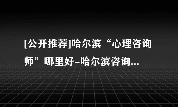 [公开推荐]哈尔滨“心理咨询师”哪里好-哈尔滨咨询心理医生
