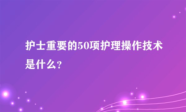 护士重要的50项护理操作技术是什么？