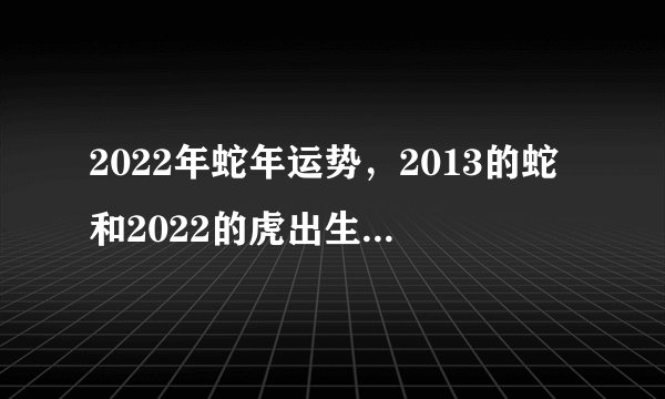 2022年蛇年运势,2013的蛇和2022的虎出生在一个家庭好不好?