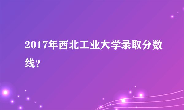 2017年西北工业大学录取分数线？