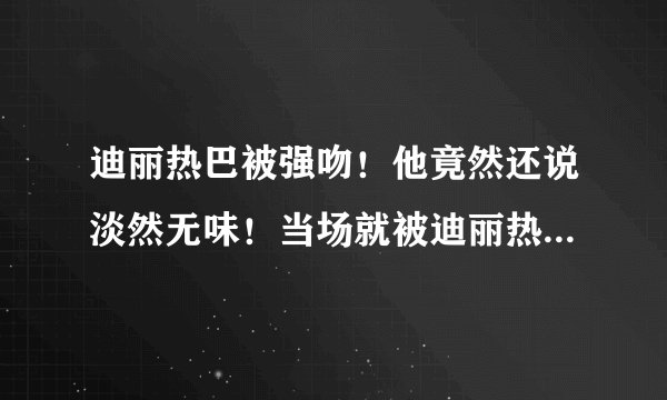 迪丽热巴被强吻！他竟然还说淡然无味！当场就被迪丽热巴一巴掌！