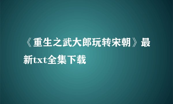 《重生之武大郎玩转宋朝》最新txt全集下载