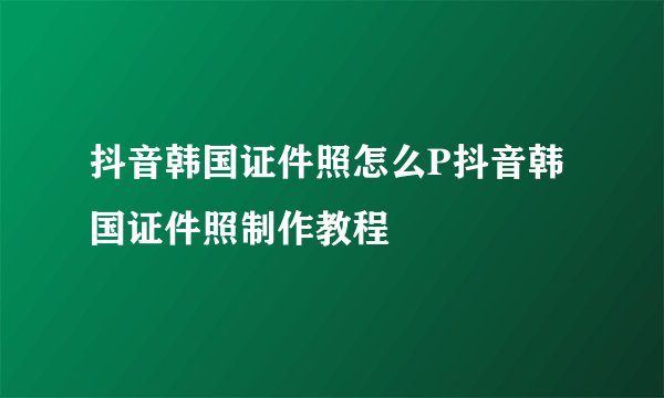 抖音韩国证件照怎么P抖音韩国证件照制作教程