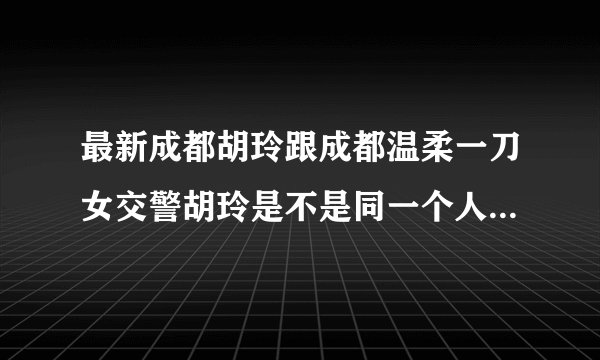 最新成都胡玲跟成都温柔一刀女交警胡玲是不是同一个人嘛 网络传得好猛哟