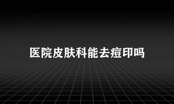 医院皮肤科能去痘印吗