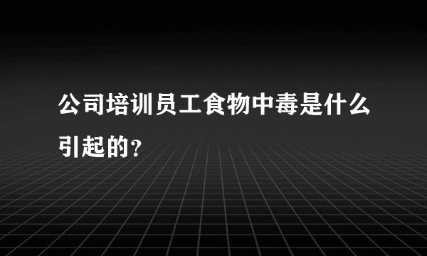 公司培训员工食物中毒是什么引起的?