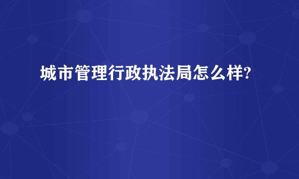 城市管理行政执法局怎么样?