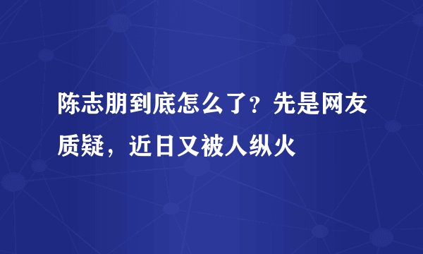 陈志朋到底怎么了?先是网友质疑,近日又被人纵火