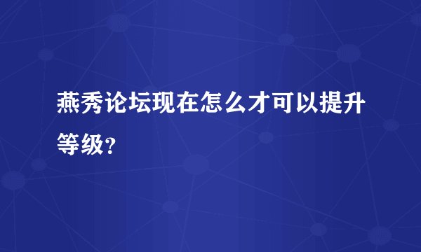 燕秀论坛现在怎么才可以提升等级？