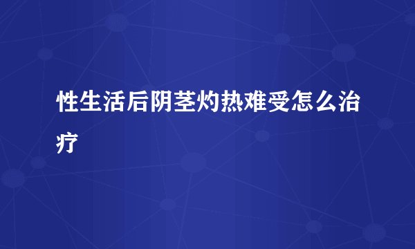 性生活后阴茎灼热难受怎么治疗