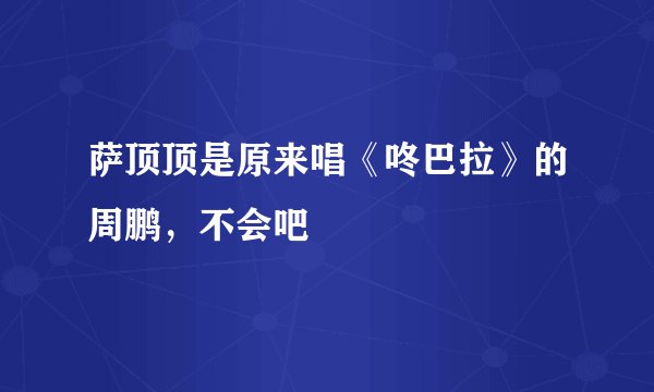 萨顶顶是原来唱《咚巴拉》的周鹏，不会吧