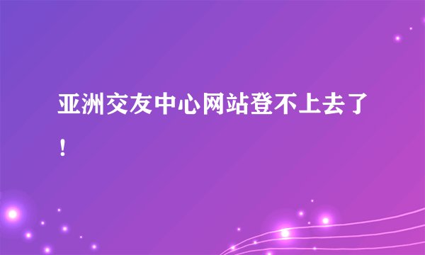 亚洲交友中心网站登不上去了！