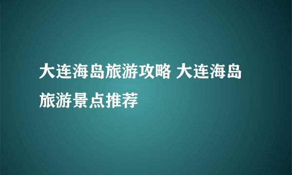 大连海岛旅游攻略 大连海岛旅游景点推荐