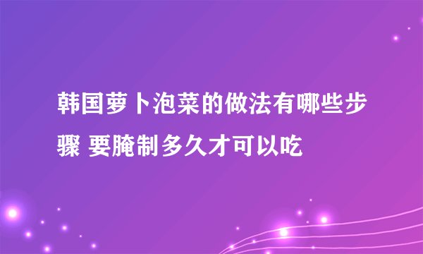 韩国萝卜泡菜的做法有哪些步骤 要腌制多久才可以吃