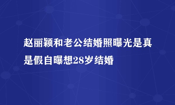 赵丽颖和老公结婚照曝光是真是假自曝想28岁结婚