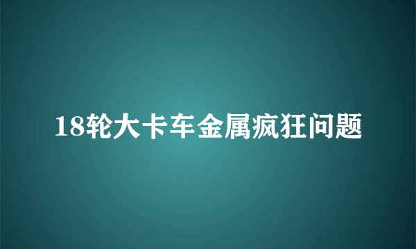 18轮大卡车金属疯狂问题