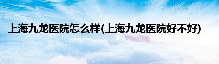 上海九龙医院怎么样(上海九龙医院好不好)